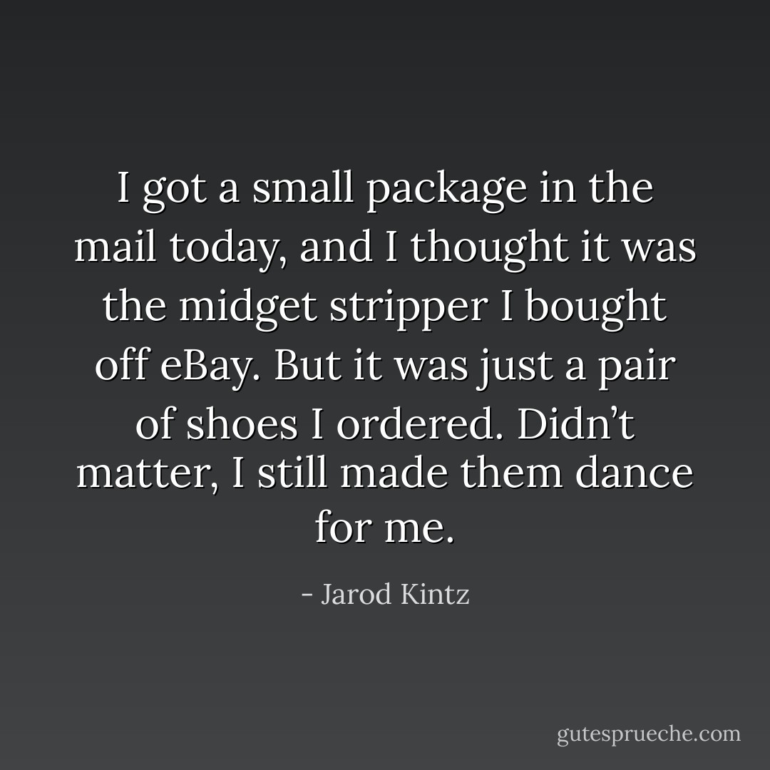 I got a small package in the mail today, and I thought it was the midget stripper I bought off eBay. But it was just a pair of shoes I ordered. Didn’t matter, I still made them dance for me. - Jarod Kintz