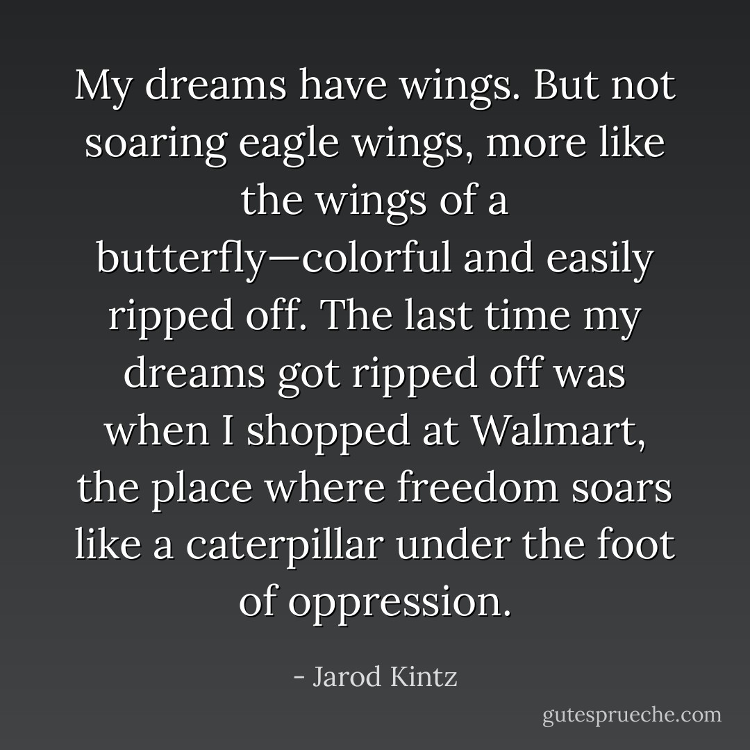My dreams have wings. But not soaring eagle wings, more like the wings of a butterfly—colorful and easily ripped off. The last time my dreams got ripped off was when I shopped at Walmart, the place where freedom soars like a caterpillar under the foot of oppression. - Jarod Kintz
