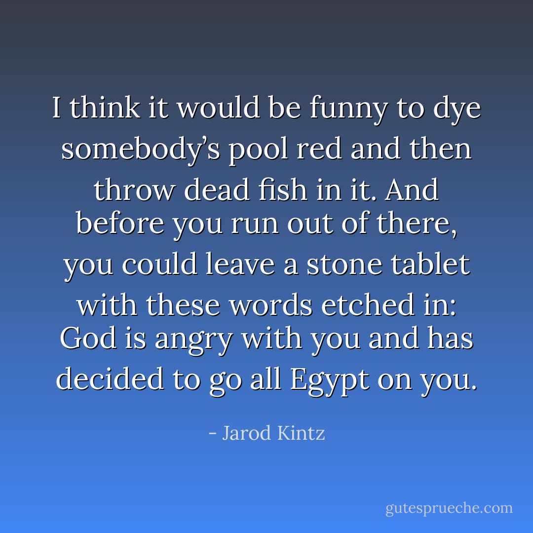 I think it would be funny to dye somebody’s pool red and then throw dead fish in it. And before you run out of there, you could leave a stone tablet with these words etched in: God is angry with you and has decided to go all Egypt on you. - Jarod Kintz