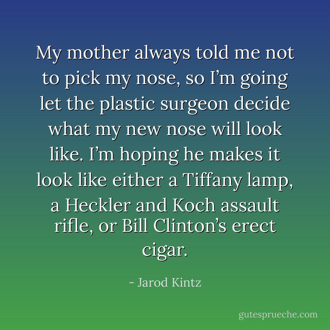 My mother always told me not to pick my nose, so I’m going let the plastic surgeon decide what my new nose will look like. I’m hoping he makes it look like either a Tiffany lamp, a Heckler and Koch assault rifle, or Bill Clinton’s erect cigar. - Jarod Kintz