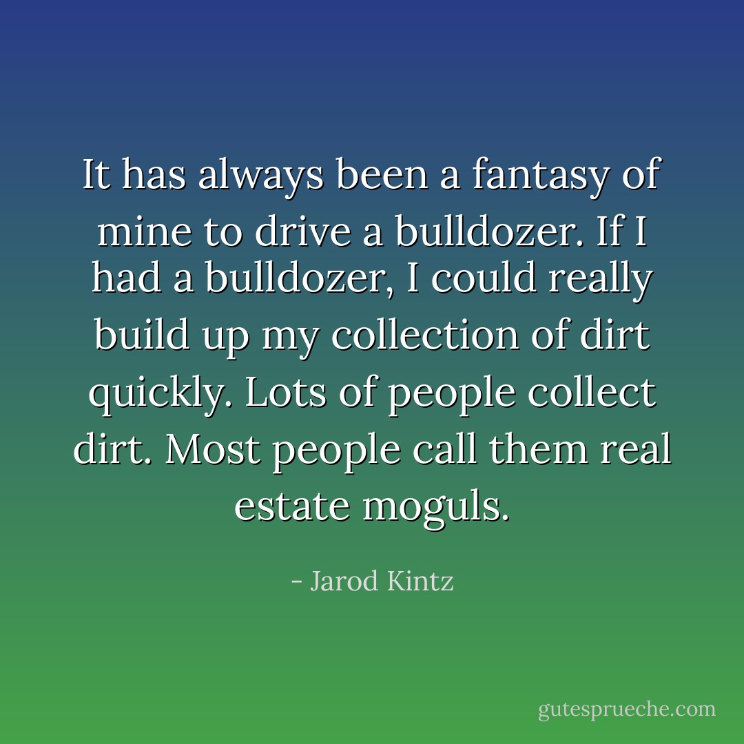 It has always been a fantasy of mine to drive a bulldozer. If I had a bulldozer, I could really build up my collection of dirt quickly. Lots of people collect dirt. Most people call them real estate moguls. - Jarod Kintz