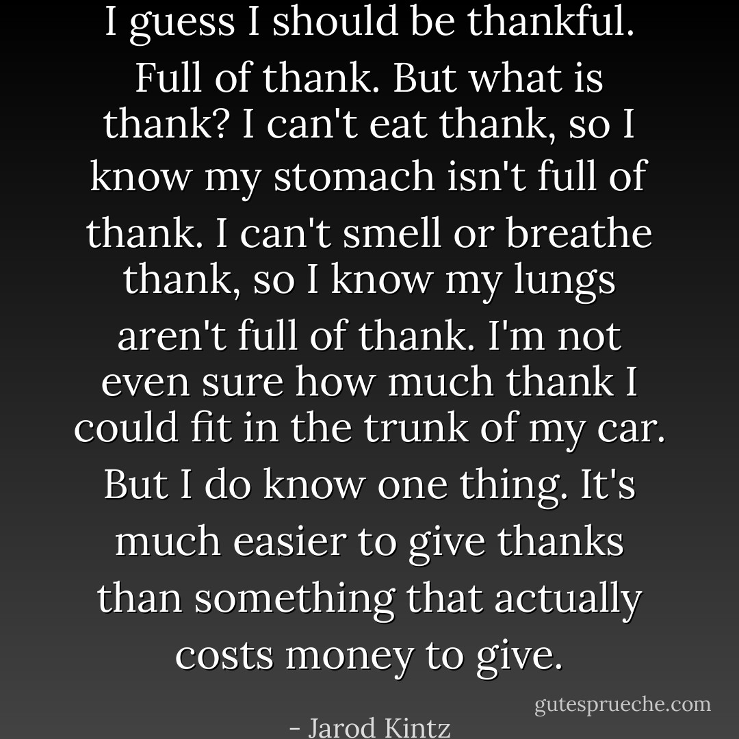 I guess I should be thankful. Full of thank. But what is thank? I can't eat thank, so I know my stomach isn't full of thank. I can't smell or breathe thank, so I know my lungs aren't full of thank. I'm not even sure how much thank I could fit in the trunk of my car. But I do know one thing. It's much easier to give thanks than something that actually costs money to give. - Jarod Kintz