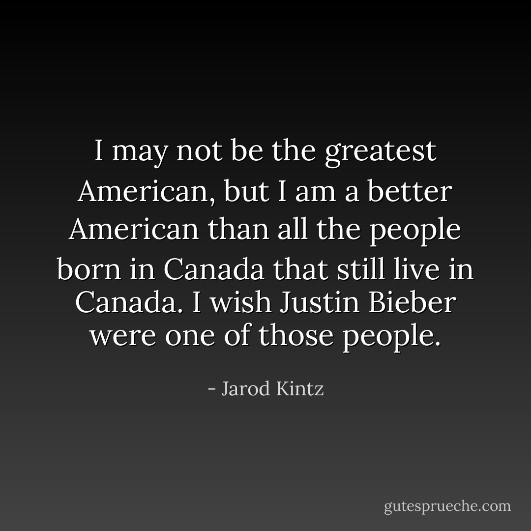 I may not be the greatest American, but I am a better American than all the people born in Canada that still live in Canada. I wish Justin Bieber were one of those people. - Jarod Kintz