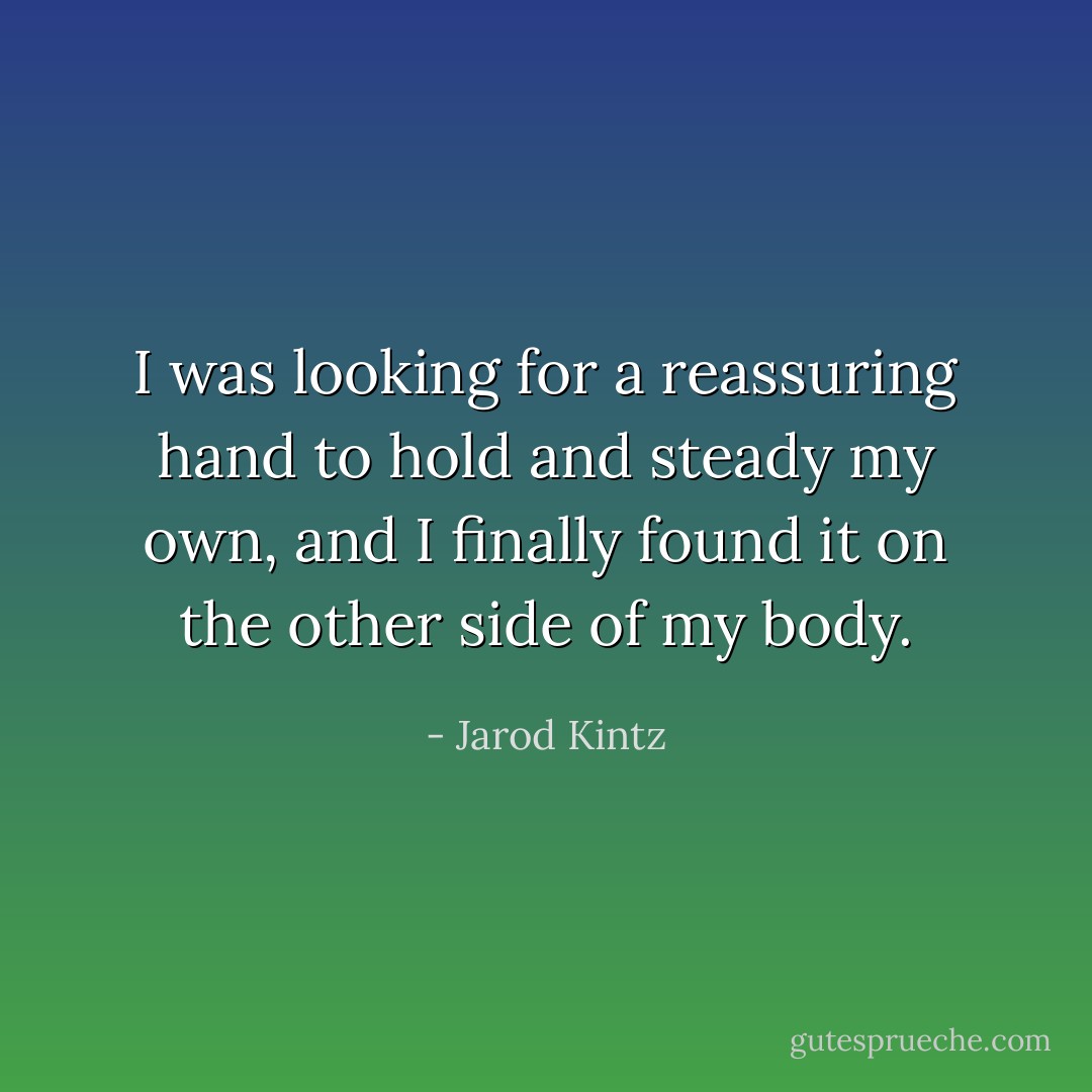 I was looking for a reassuring hand to hold and steady my own, and I finally found it on the other side of my body. - Jarod Kintz