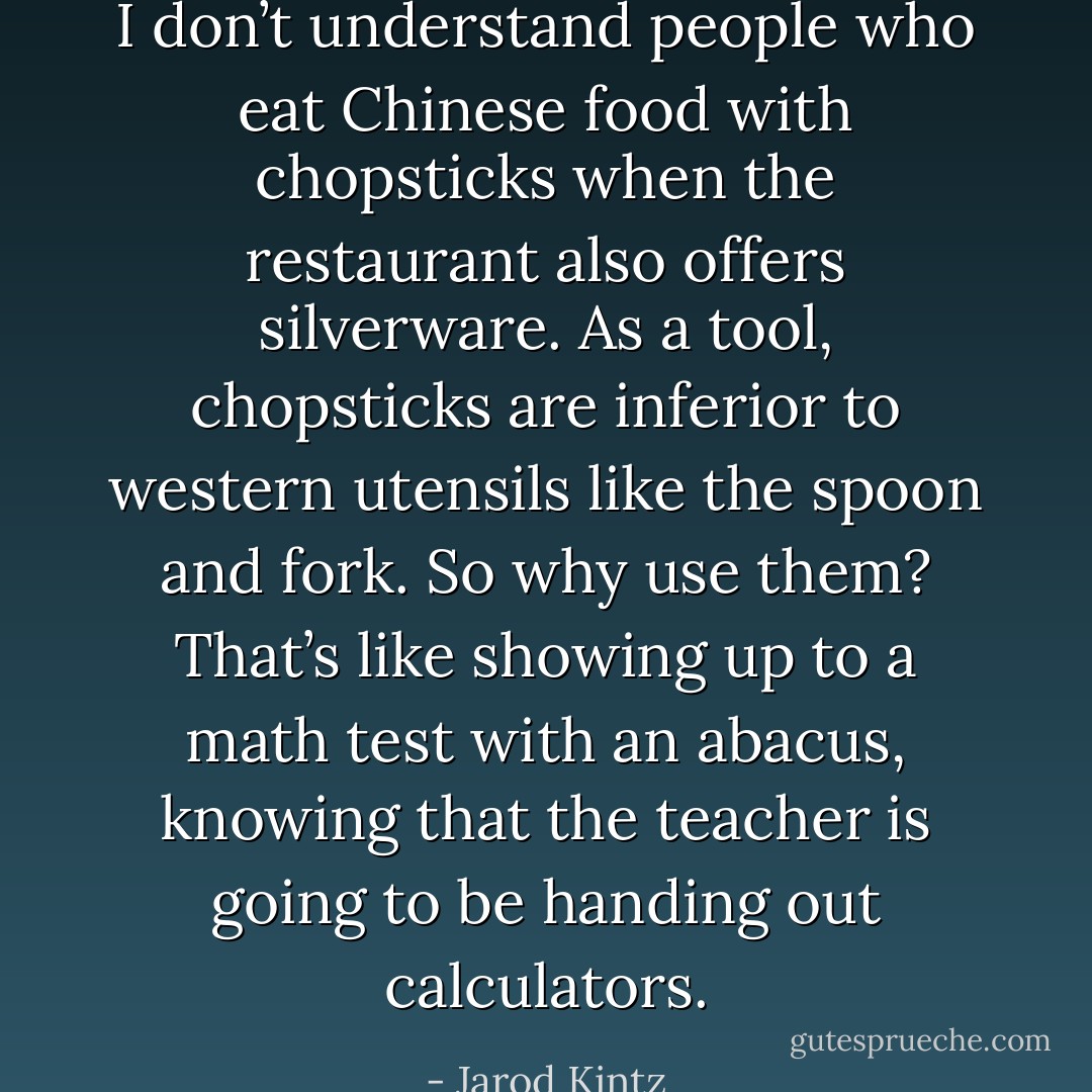 I don’t understand people who eat Chinese food with chopsticks when the restaurant also offers silverware. As a tool, chopsticks are inferior to western utensils like the spoon and fork. So why use them? That’s like showing up to a math test with an abacus, knowing that the teacher is going to be handing out calculators. - Jarod Kintz