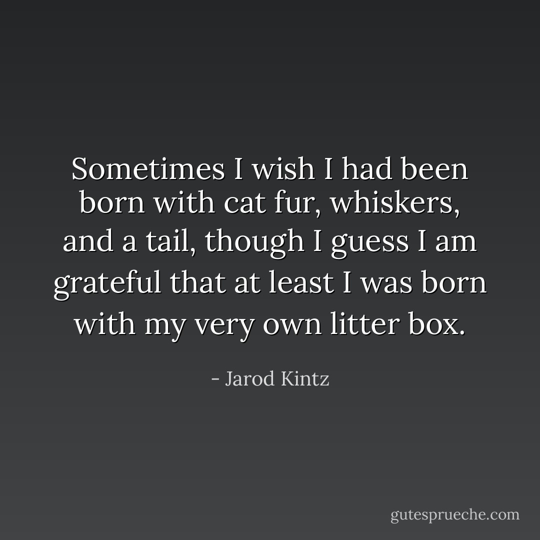 Sometimes I wish I had been born with cat fur, whiskers, and a tail, though I guess I am grateful that at least I was born with my very own litter box. - Jarod Kintz