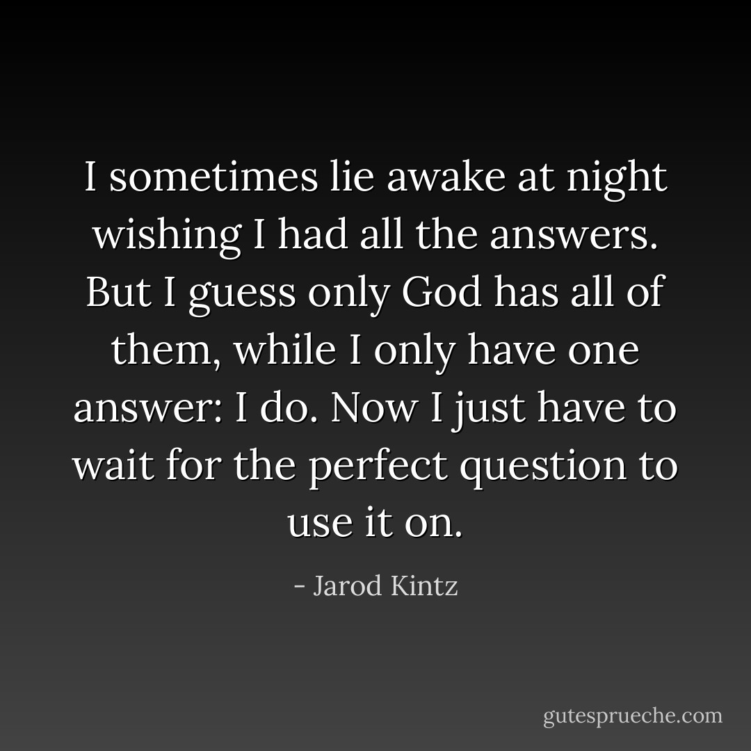 I sometimes lie awake at night wishing I had all the answers. But I guess only God has all of them, while I only have one answer: I do. Now I just have to wait for the perfect question to use it on. - Jarod Kintz