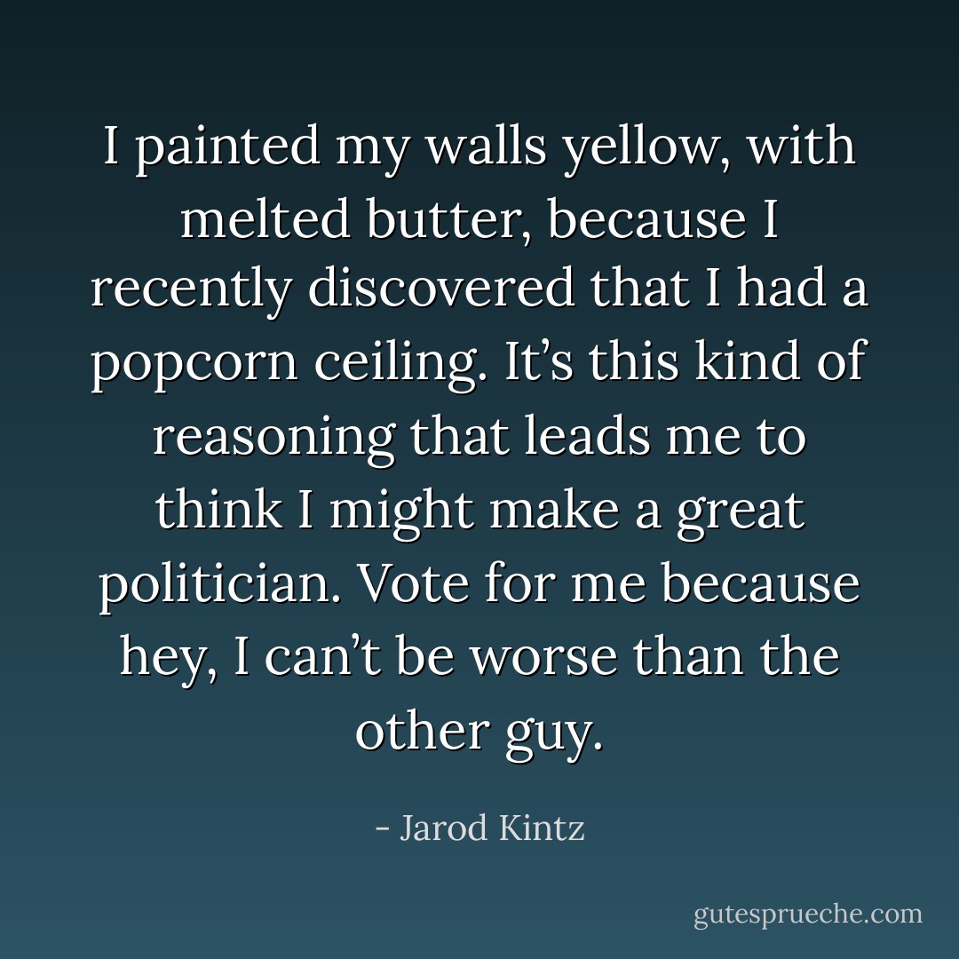 I painted my walls yellow, with melted butter, because I recently discovered that I had a popcorn ceiling. It’s this kind of reasoning that leads me to think I might make a great politician. Vote for me because hey, I can’t be worse than the other guy. - Jarod Kintz