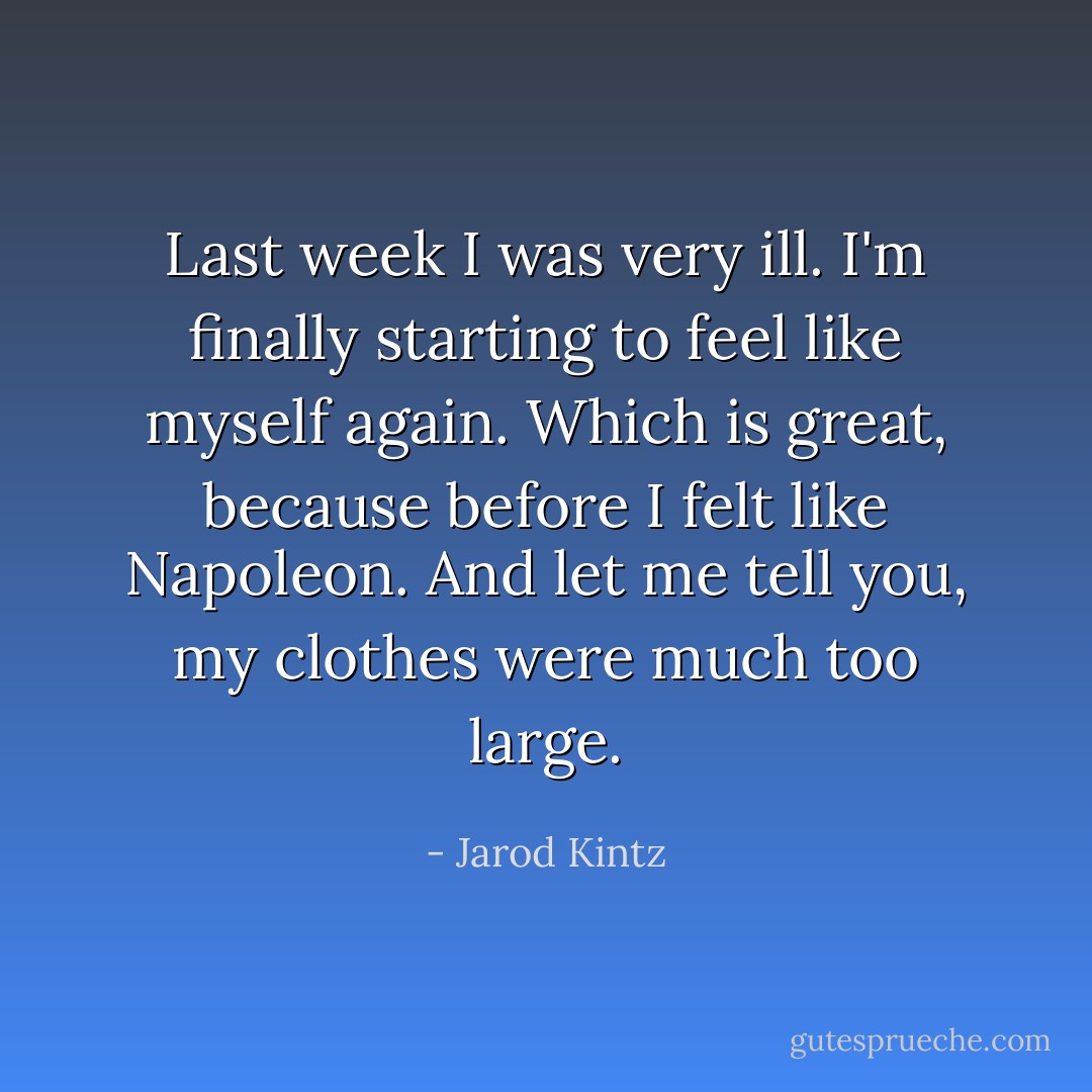 Last week I was very ill. I'm finally starting to feel like myself again. Which is great, because before I felt like Napoleon. And let me tell you, my clothes were much too large. - Jarod Kintz