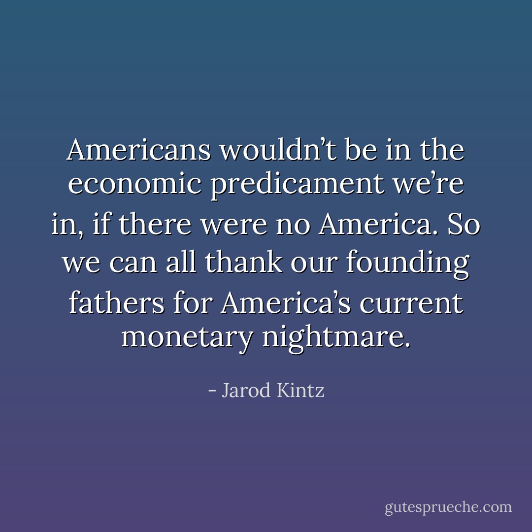 Americans wouldn’t be in the economic predicament we’re in, if there were no America. So we can all thank our founding fathers for America’s current monetary nightmare. - Jarod Kintz