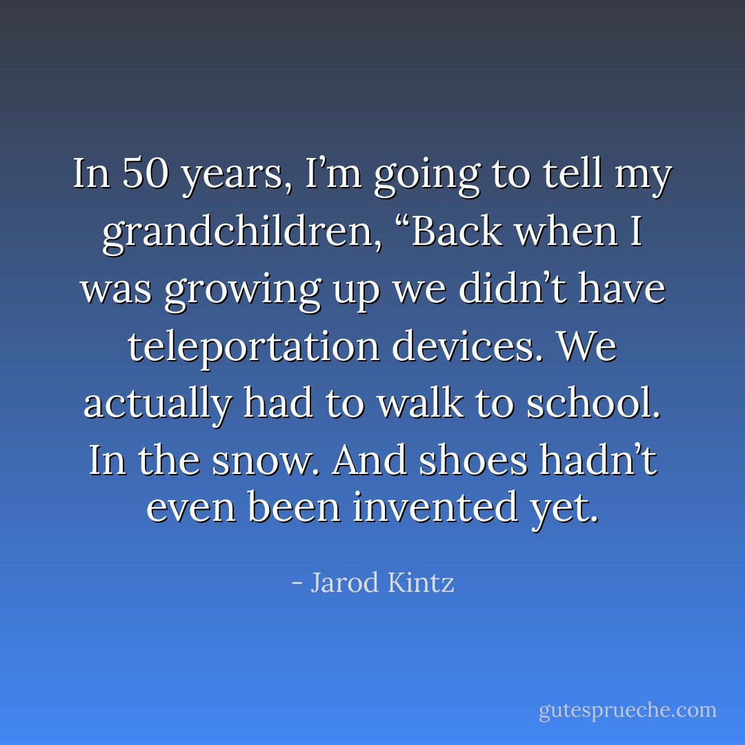 In 50 years, I’m going to tell my grandchildren, “Back when I was growing up we didn’t have teleportation devices. We actually had to walk to school. In the snow. And shoes hadn’t even been invented yet. - Jarod Kintz