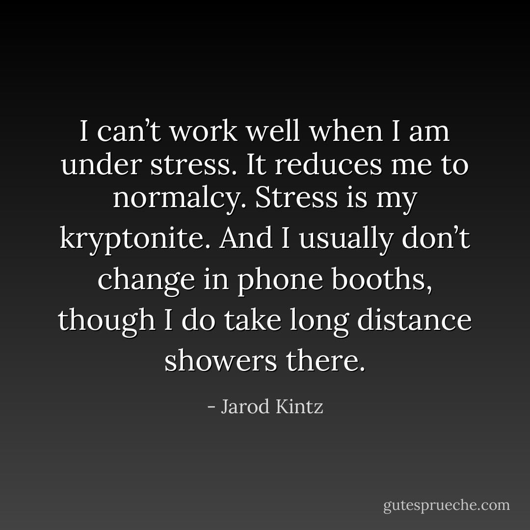 I can’t work well when I am under stress. It reduces me to normalcy. Stress is my kryptonite. And I usually don’t change in phone booths, though I do take long distance showers there. - Jarod Kintz