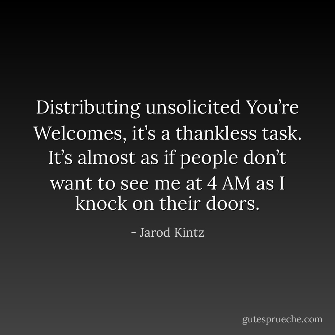 Distributing unsolicited You’re Welcomes, it’s a thankless task. It’s almost as if people don’t want to see me at 4 AM as I knock on their doors. - Jarod Kintz