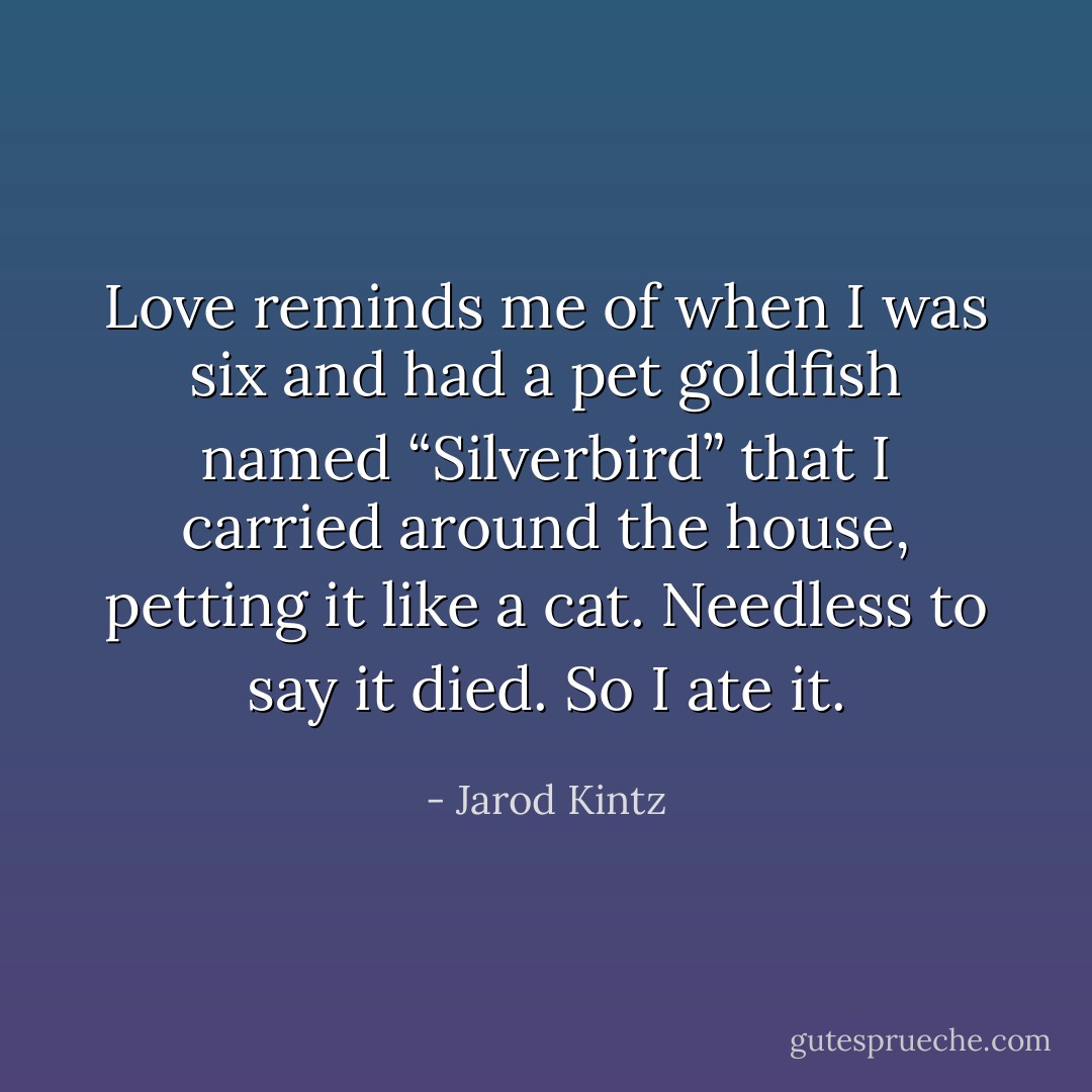 Love reminds me of when I was six and had a pet goldfish named “Silverbird” that I carried around the house, petting it like a cat. Needless to say it died. So I ate it. - Jarod Kintz