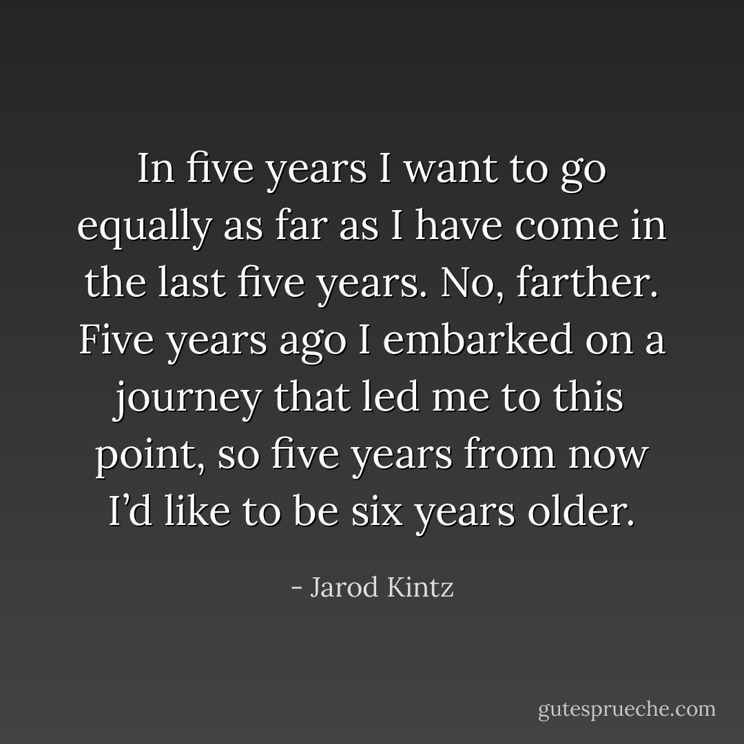 In five years I want to go equally as far as I have come in the last five years. No, farther. Five years ago I embarked on a journey that led me to this point, so five years from now I’d like to be six years older. - Jarod Kintz