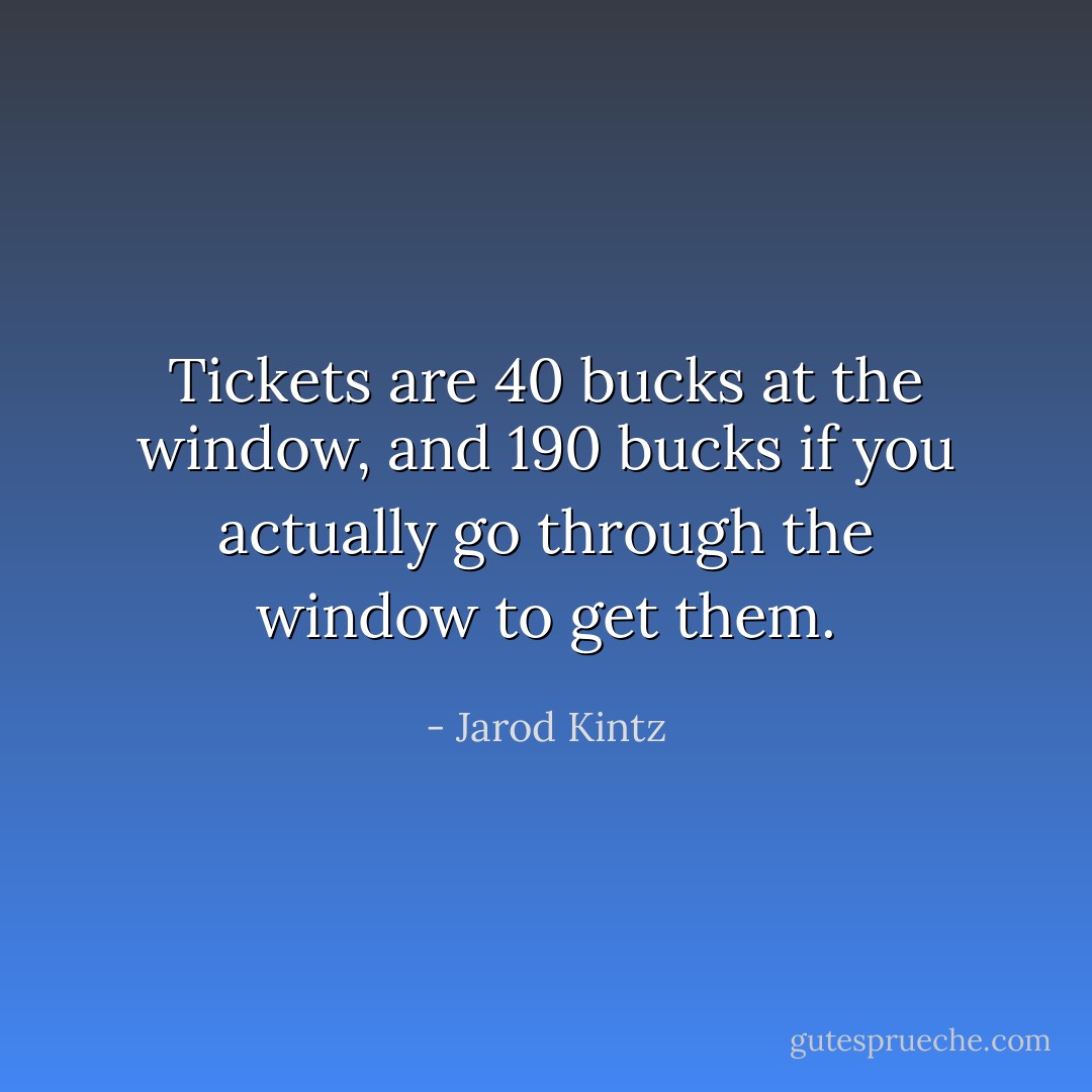 Tickets are 40 bucks at the window, and 190 bucks if you actually go through the window to get them. - Jarod Kintz