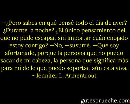 —¿Pero sabes en qué pensé todo el día de ayer? ¿Durante la noche? ¿El único pensamiento del que no pude escapar, sin importar cuán enojado estoy contigo?<br />—No, —susurré.<br />—Que soy afortunado, porque la persona que no puedo sacar de mi cabeza, la persona que significa más para mí de lo que puedo soportar, aún está viva. - Jennifer L. Armentrout