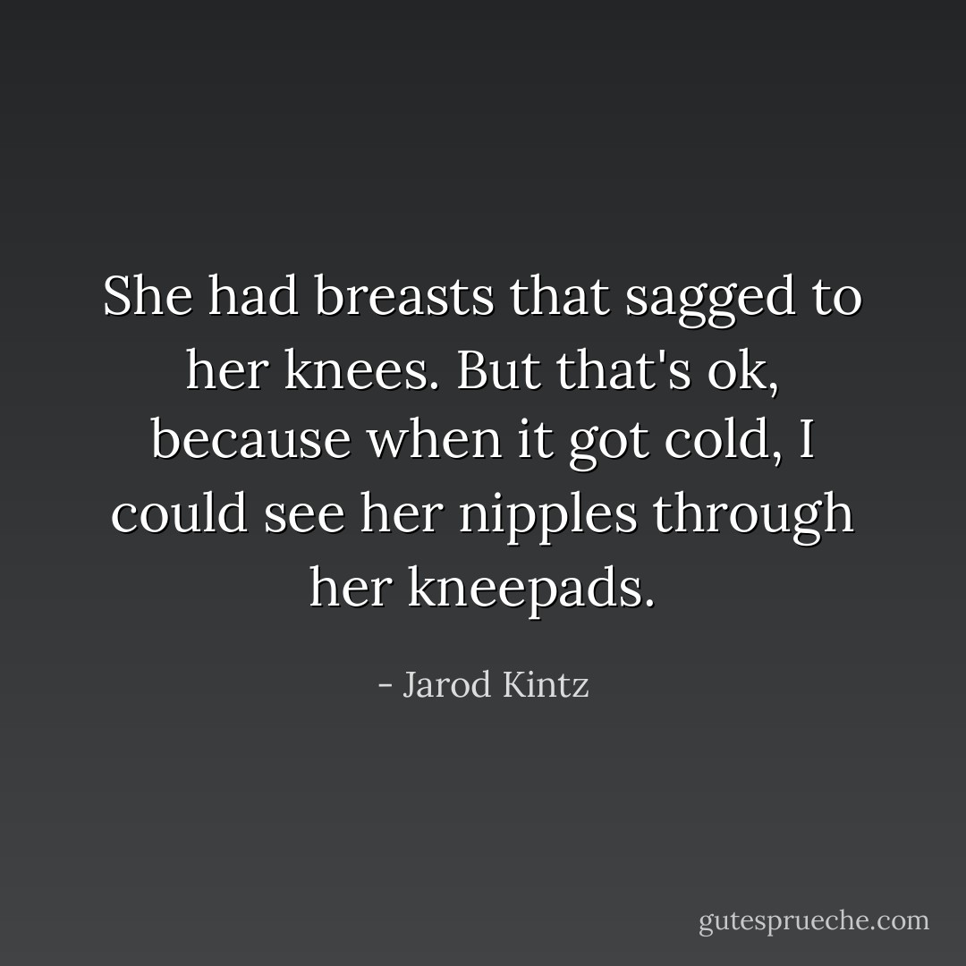 She had breasts that sagged to her knees. But that's ok, because when it got cold, I could see her nipples through her kneepads. - Jarod Kintz