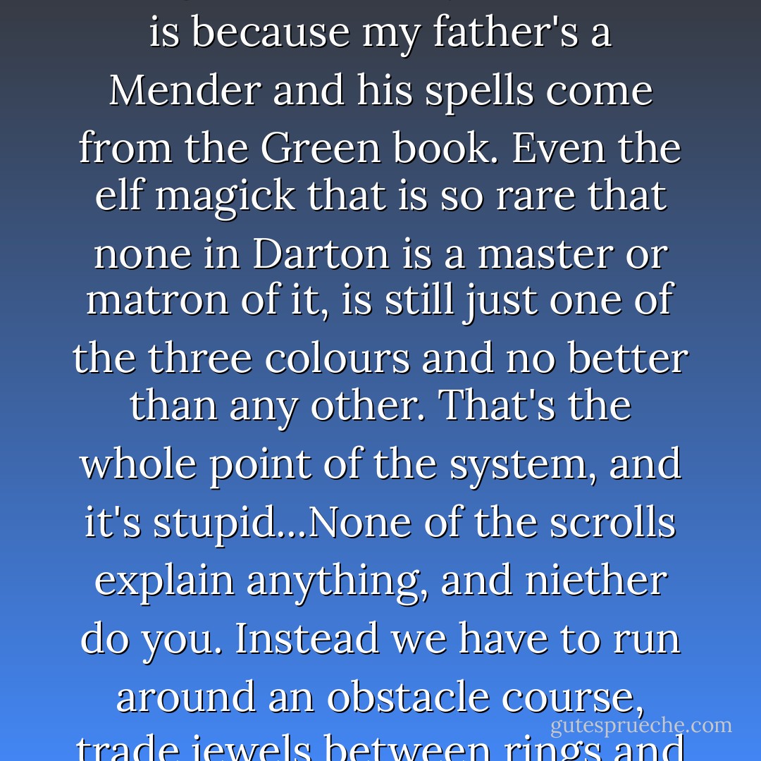 For two years I've read the scrolls and learned the language, and I know more about magick than anyone here...You ask what the greatest power is, and I know that niether the dwarf magick of Terus, nor the dragon power of Victus is superior, even though I should say that Terus is because my father's a Mender and his spells come from the Green book. Even the elf magick that is so rare that none in Darton is a master or matron of it, is still just one of the three colours and no better than any other. That's the whole point of the system, and it's stupid...None of the scrolls explain anything, and niether do you. Instead we have to run around an obstacle course, trade jewels between rings and sit here and write rubbish answers to a trick question. And to end it all we have to listen to a Wizard from Celenia and hope to hear some more spells. Well I know as many spells as anyone here, but they're as useless as whistling to me. - T.B. McKenzie