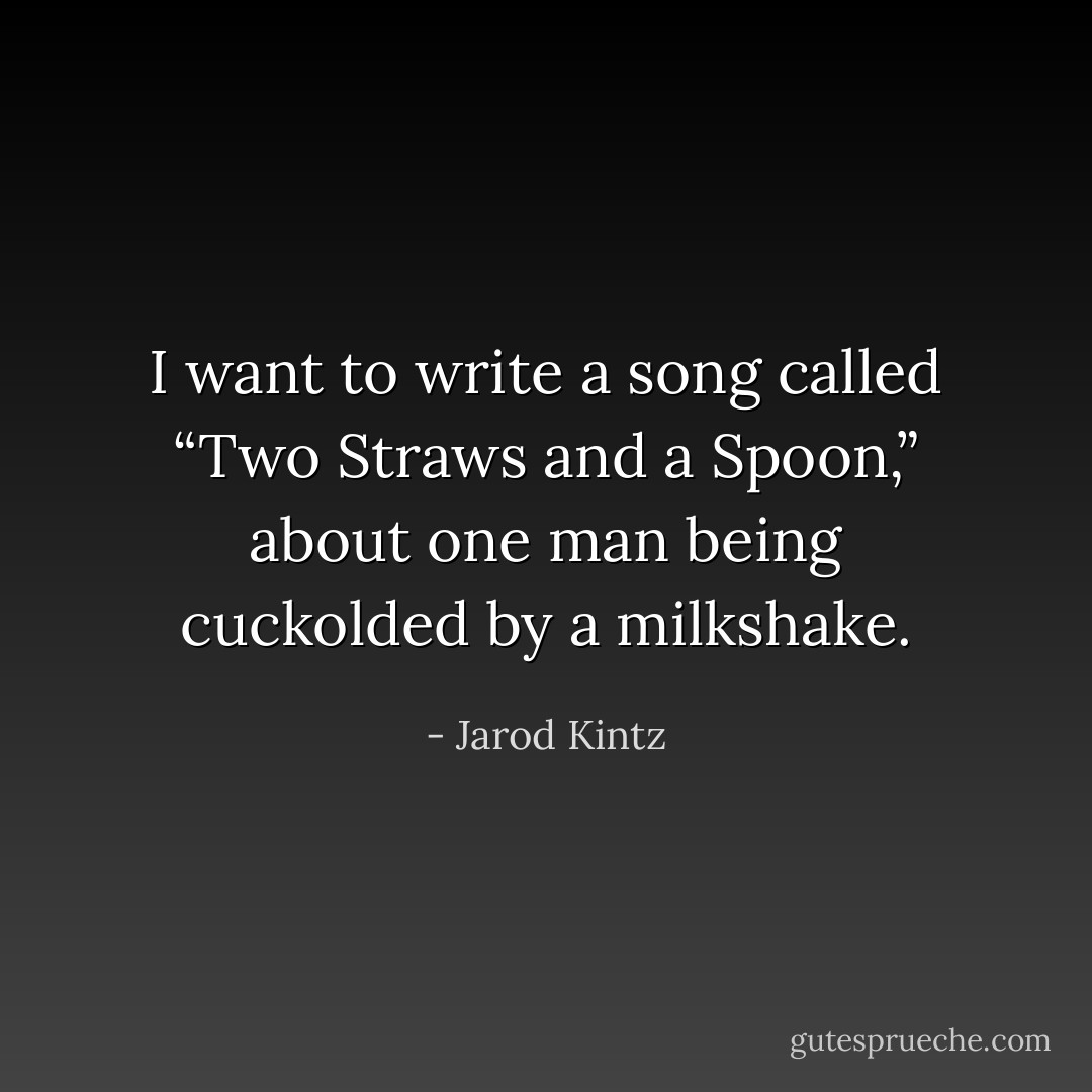 I want to write a song called “Two Straws and a Spoon,” about one man being cuckolded by a milkshake. - Jarod Kintz