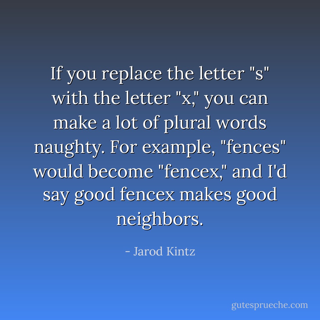 If you replace the letter "s" with the letter "x," you can make a lot of plural words naughty. For example, "fences" would become "fencex," and I'd say good fencex makes good neighbors. - Jarod Kintz