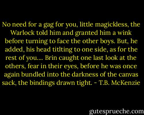 No need for a gag for you, little magickless, the Warlock told him and granted him a wink before turning to face the other boys. But, he added, his head titlting to one side, as for the rest of you....<br />Brin caught one last look at the others, fear in their eyes, before he was once again bundled into the darkness of the canvas sack, the bindings drawn tight. - T.B. McKenzie