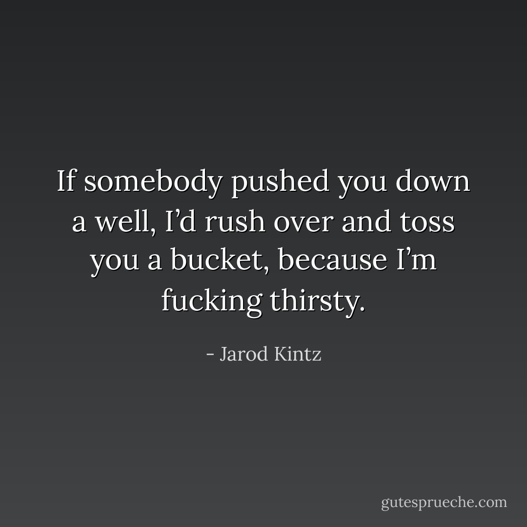 If somebody pushed you down a well, I’d rush over and toss you a bucket, because I’m fucking thirsty. - Jarod Kintz
