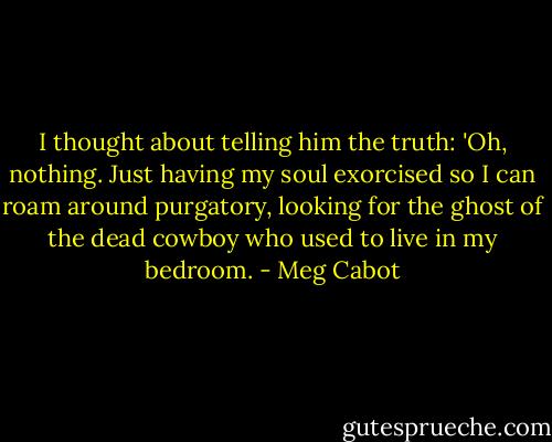 I thought about telling him the truth: 'Oh, nothing. Just having my soul exorcised so I can roam around<br />purgatory, looking for the ghost of the dead cowboy who used to live in my bedroom. - Meg Cabot