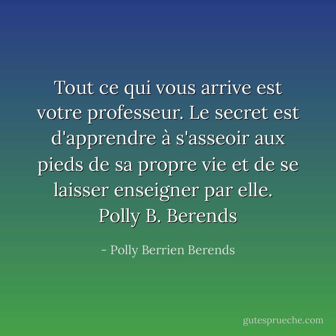 Tout ce qui vous arrive est votre professeur. Le secret est d'apprendre à s'asseoir aux pieds de sa propre vie et de se laisser enseigner par elle. <br /><br />Polly B. Berends - Polly Berrien Berends