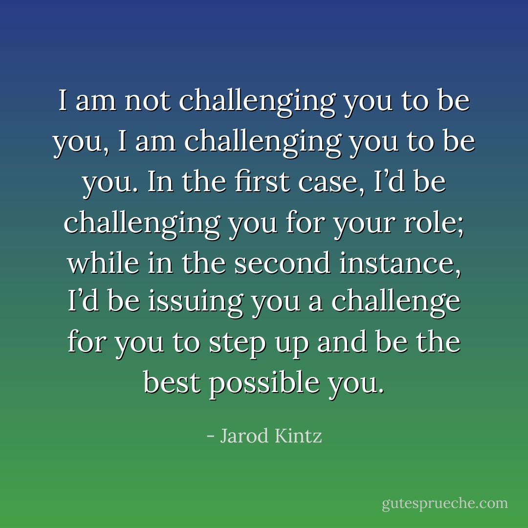 I am not challenging you to be you, I am challenging you to be you. In the first case, I’d be challenging you for your role; while in the second instance, I’d be issuing you a challenge for you to step up and be the best possible you. - Jarod Kintz