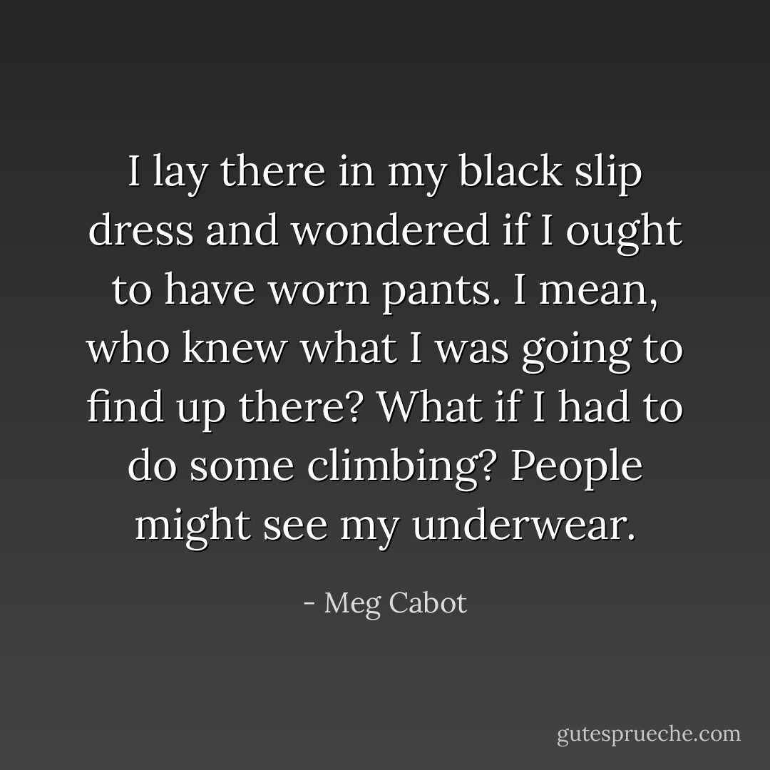 I lay<br />there in my black slip dress and wondered if I ought to have worn pants. I mean, who knew what I was<br />going to find up there? What if I had to do some climbing? People might see my underwear. - Meg Cabot