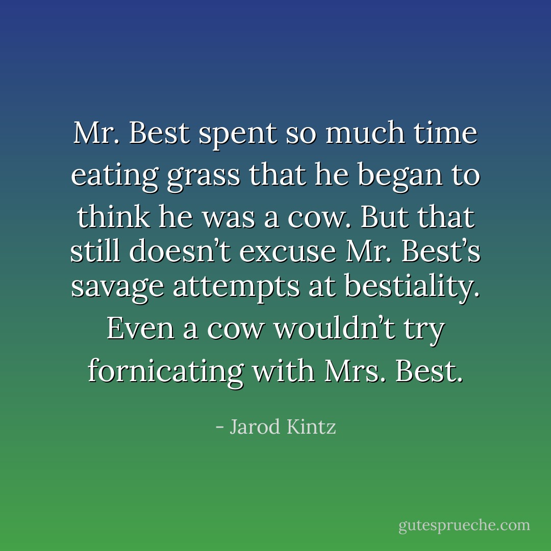 Mr. Best spent so much time eating grass that he began to think he was a cow. But that still doesn’t excuse Mr. Best’s savage attempts at bestiality. Even a cow wouldn’t try fornicating with Mrs. Best. - Jarod Kintz