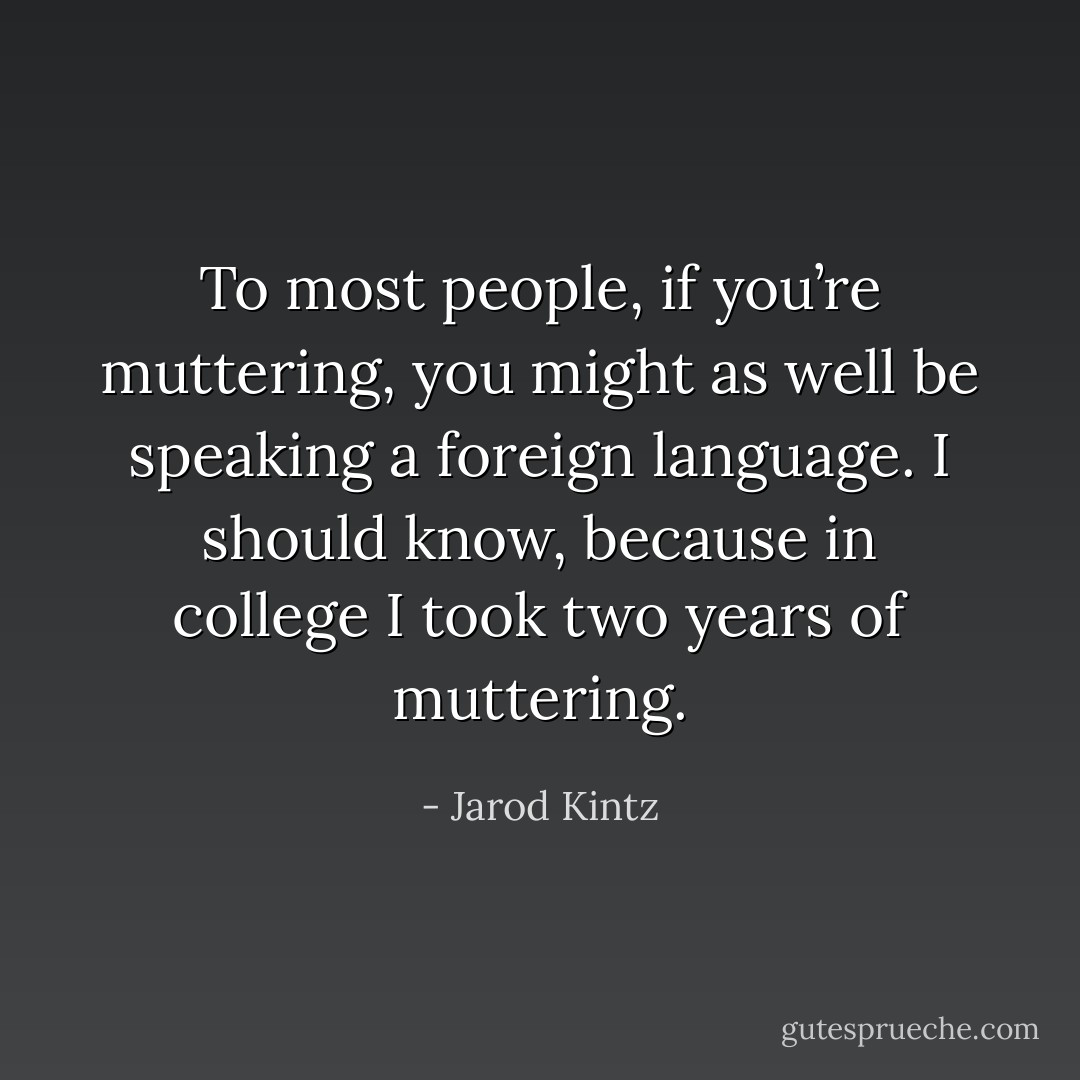 To most people, if you’re muttering, you might as well be speaking a foreign language. I should know, because in college I took two years of muttering. - Jarod Kintz
