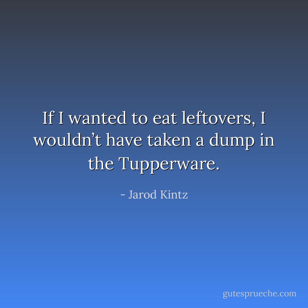 If I wanted to eat leftovers, I wouldn’t have taken a dump in the Tupperware. - Jarod Kintz