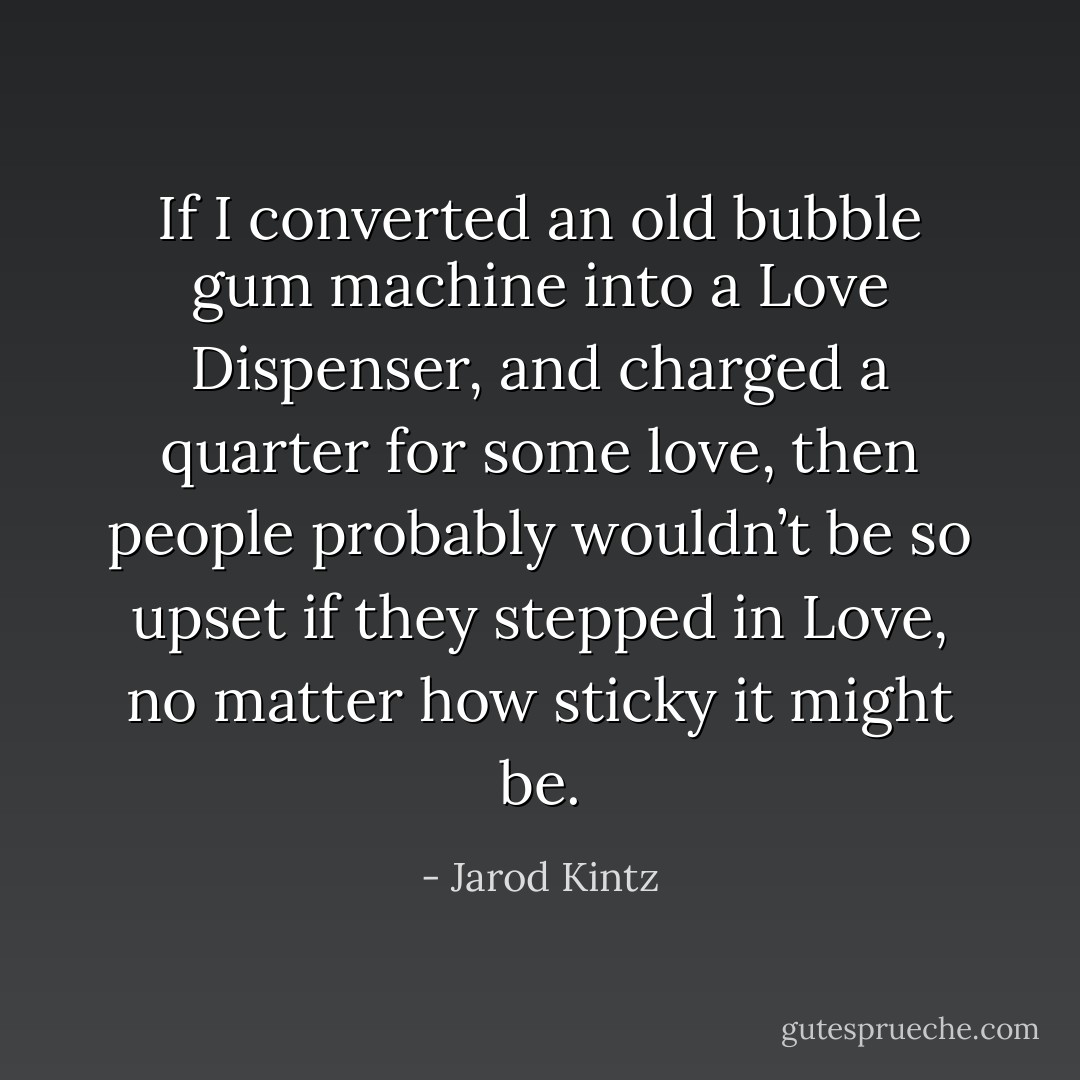 If I converted an old bubble gum machine into a Love Dispenser, and charged a quarter for some love, then people probably wouldn’t be so upset if they stepped in Love, no matter how sticky it might be. - Jarod Kintz