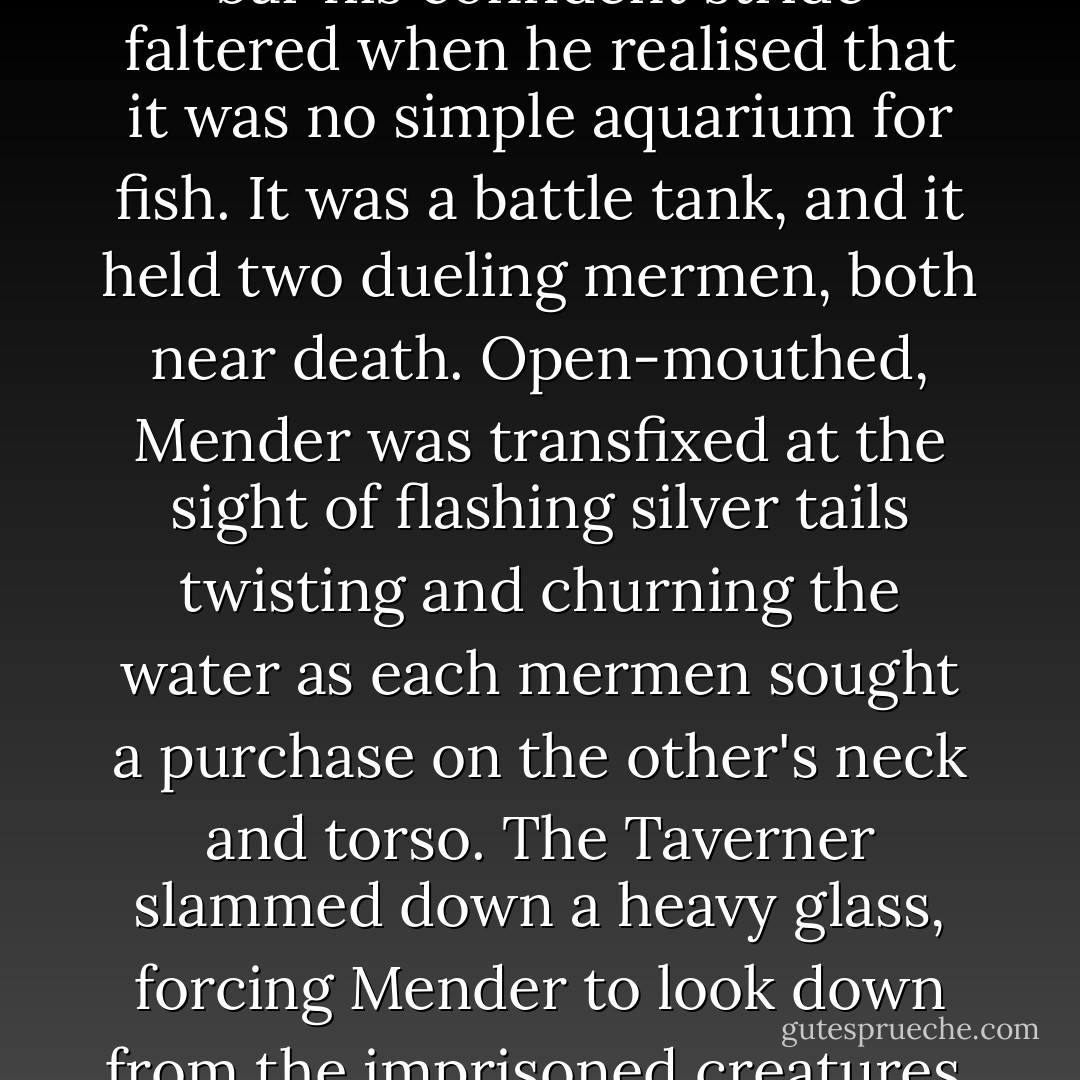 As Mender came toward the bar his confident stride faltered when he realised that it was no simple aquarium for fish. It was a battle tank, and it held two dueling mermen, both near death. Open-mouthed, Mender was transfixed at the sight of flashing silver tails twisting and churning the water as each mermen sought a purchase on the other's neck and torso. The Taverner slammed down a heavy glass, forcing Mender to look down from the imprisoned creatures. - T.B. McKenzie