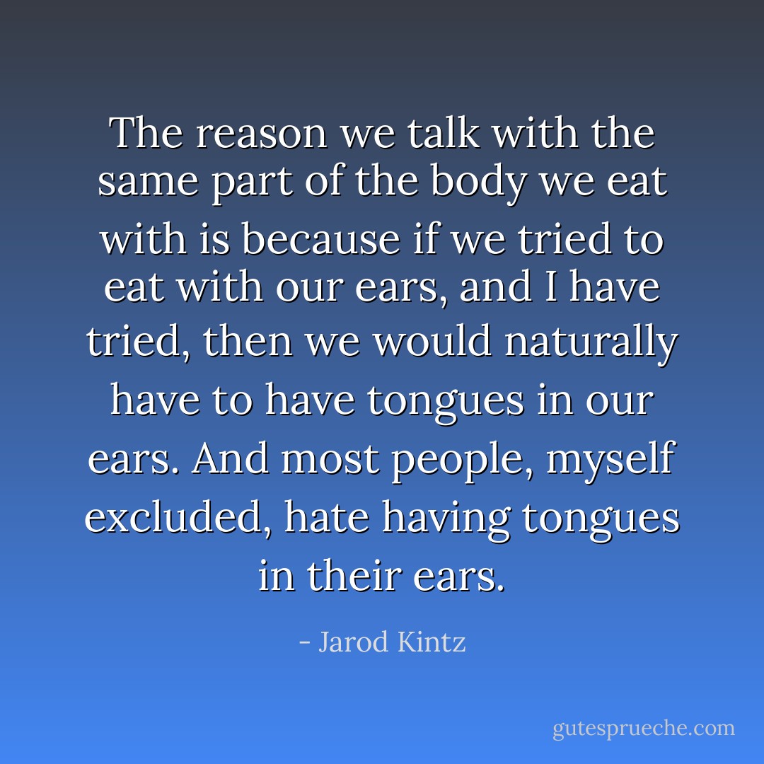 The reason we talk with the same part of the body we eat with is because if we tried to eat with our ears, and I have tried, then we would naturally have to have tongues in our ears. And most people, myself excluded, hate having tongues in their ears. - Jarod Kintz