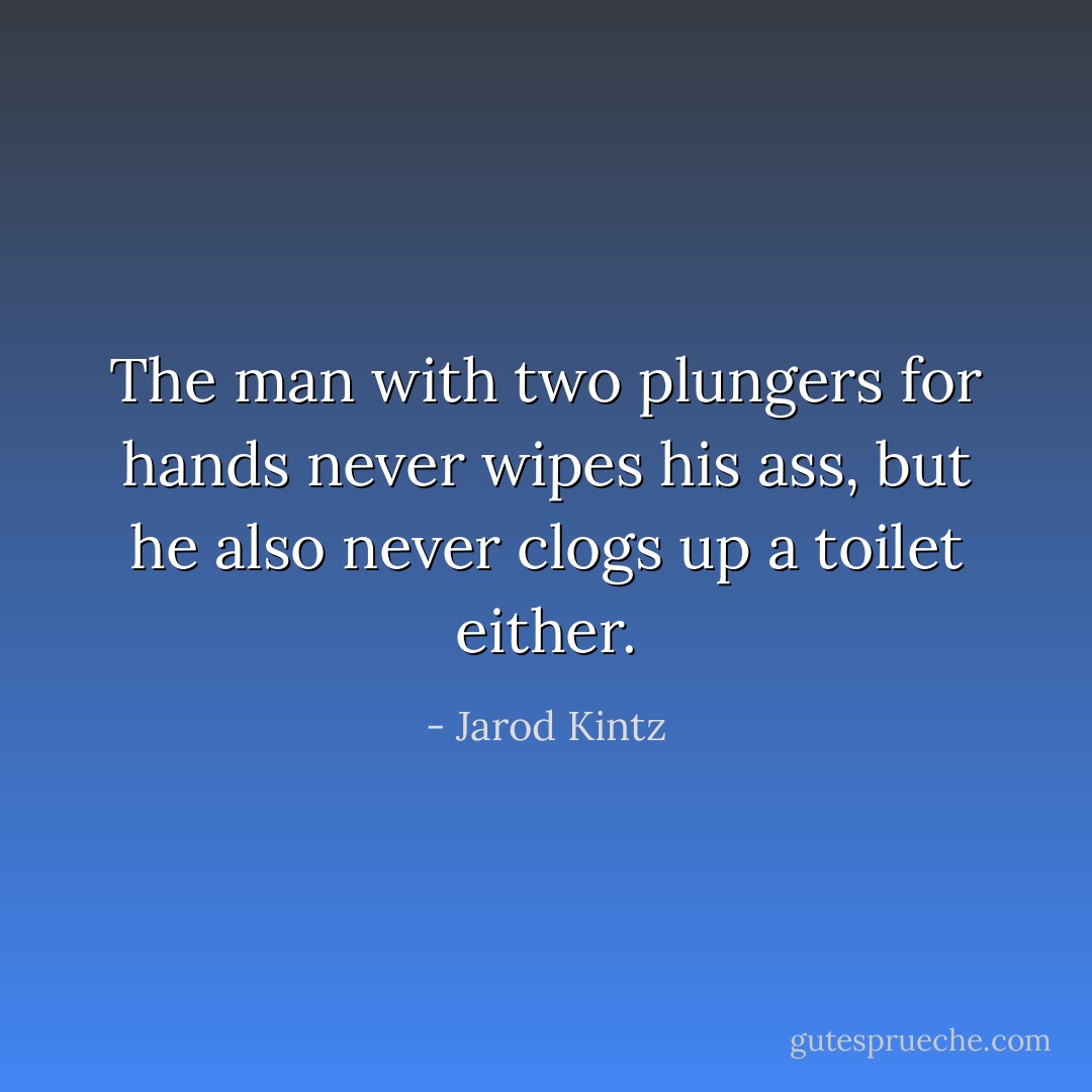 The man with two plungers for hands never wipes his ass, but he also never clogs up a toilet either. - Jarod Kintz