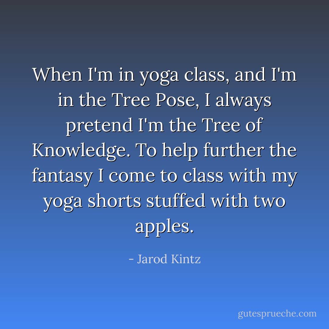 When I'm in yoga class, and I'm in the Tree Pose, I always pretend I'm the Tree of Knowledge. To help further the fantasy I come to class with my yoga shorts stuffed with two apples. - Jarod Kintz