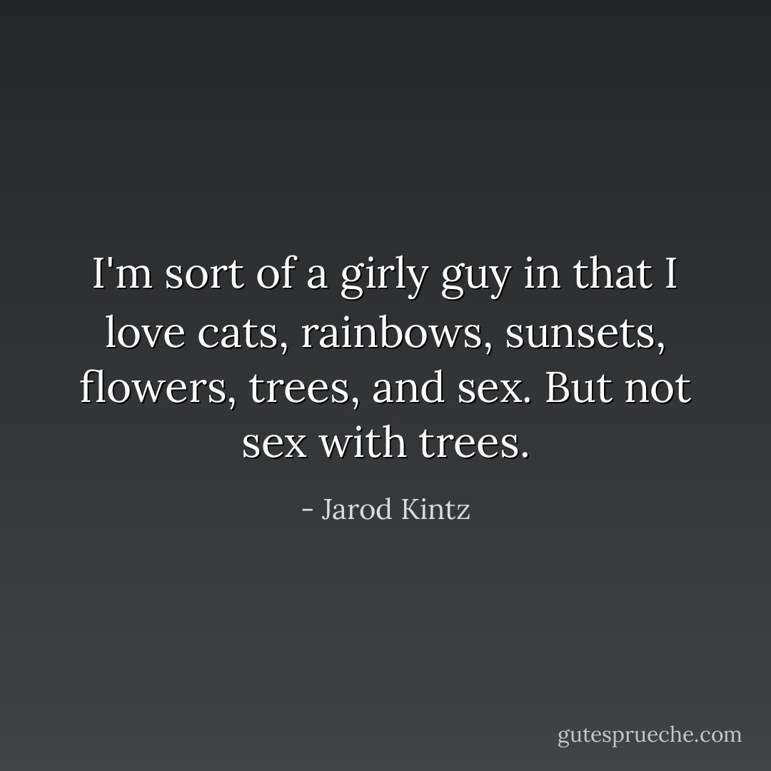 I'm sort of a girly guy in that I love cats, rainbows, sunsets, flowers, trees, and sex. But not sex with trees. - Jarod Kintz