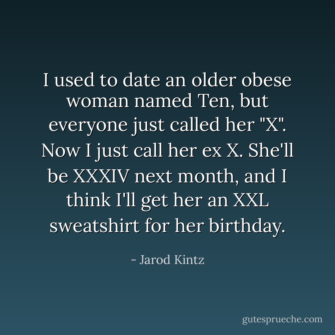 I used to date an older obese woman named Ten, but everyone just called her "X". Now I just call her ex X. She'll be XXXIV next month, and I think I'll get her an XXL sweatshirt for her birthday. - Jarod Kintz