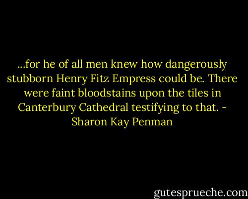 ...for he of all men knew how dangerously stubborn Henry Fitz Empress could be.<br />There were faint bloodstains upon the tiles in Canterbury Cathedral testifying to that. - Sharon Kay Penman