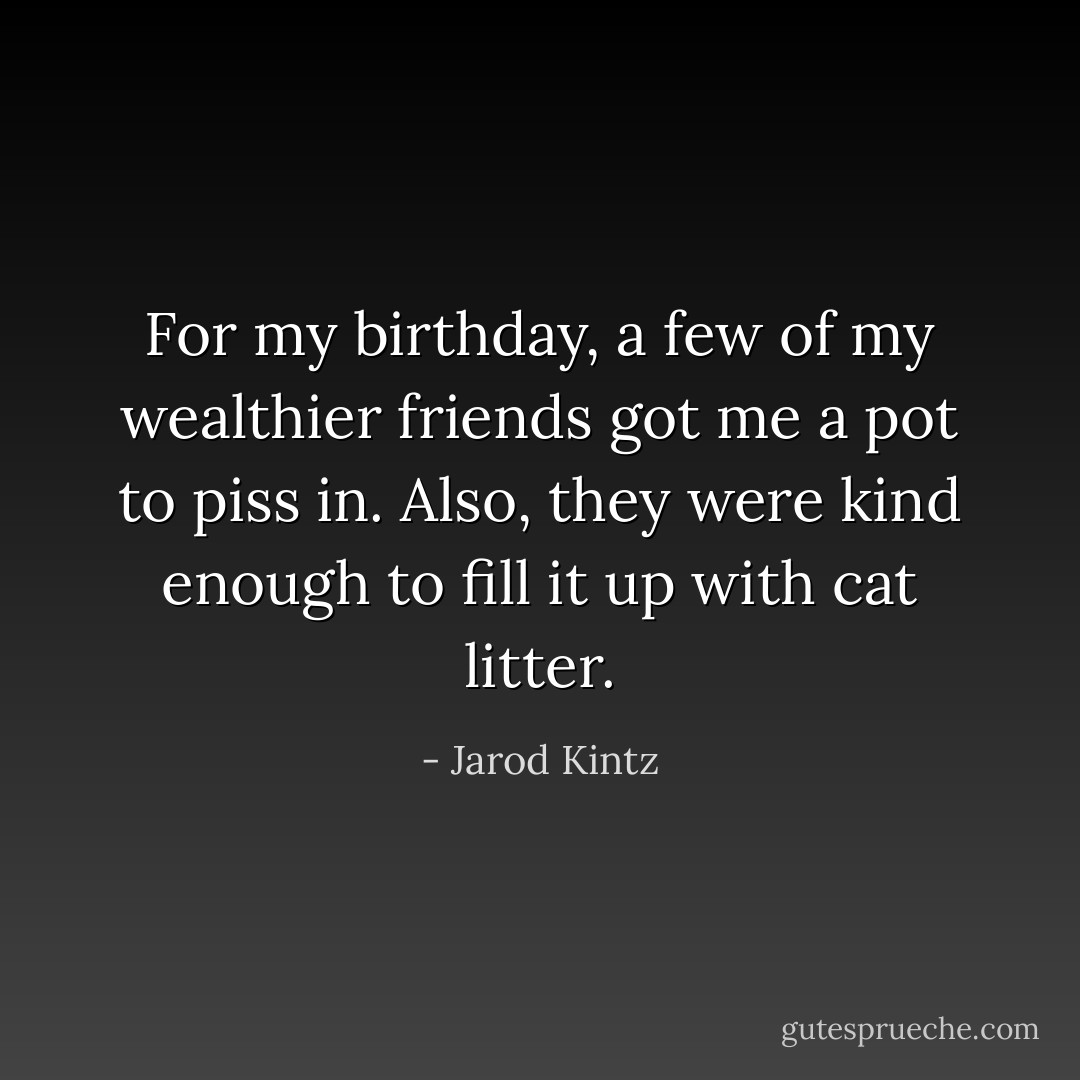 For my birthday, a few of my wealthier friends got me a pot to piss in. Also, they were kind enough to fill it up with cat litter. - Jarod Kintz