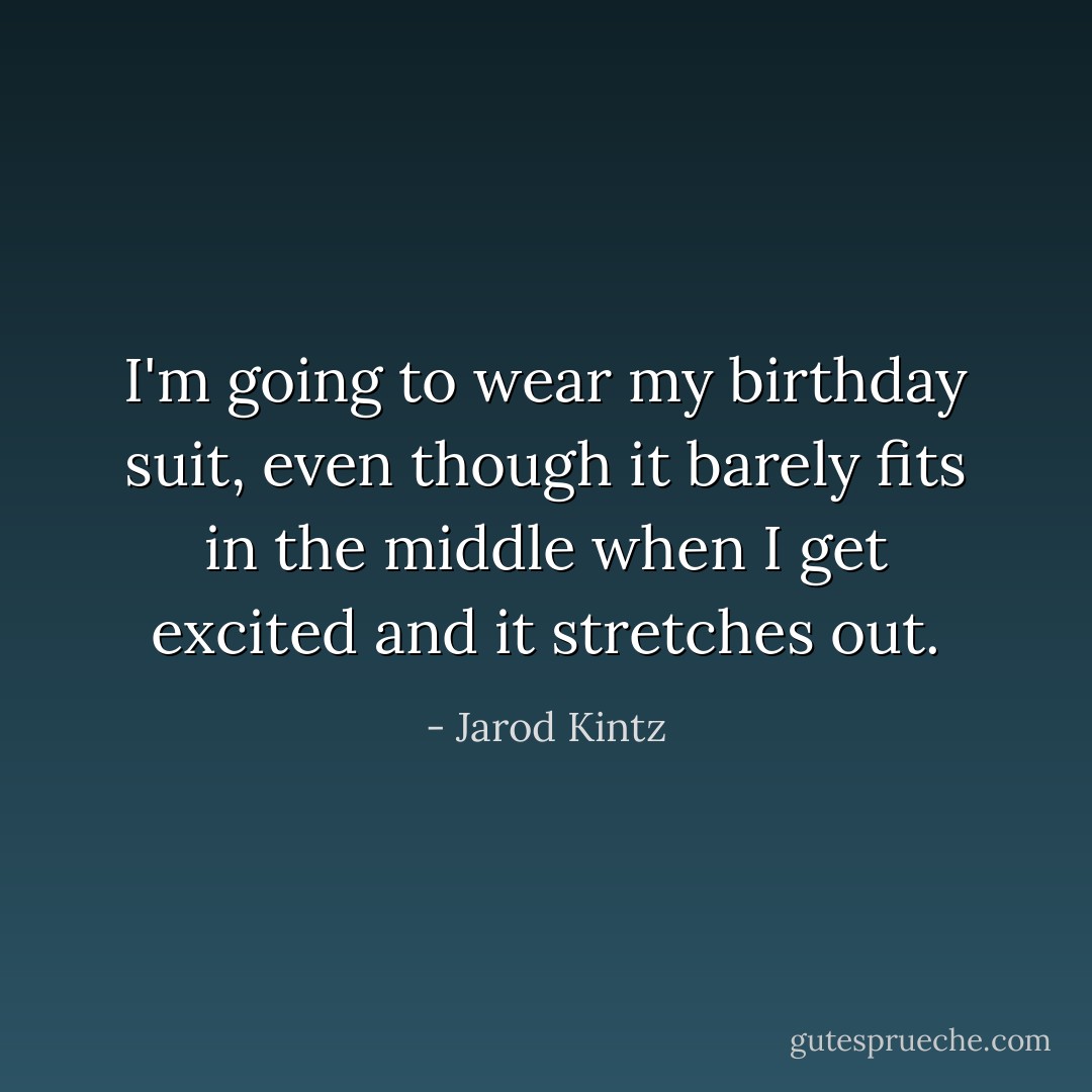 I'm going to wear my birthday suit, even though it barely fits in the middle when I get excited and it stretches out. - Jarod Kintz