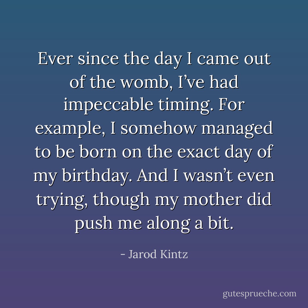 Ever since the day I came out of the womb, I’ve had impeccable timing. For example, I somehow managed to be born on the exact day of my birthday. And I wasn’t even trying, though my mother did push me along a bit. - Jarod Kintz