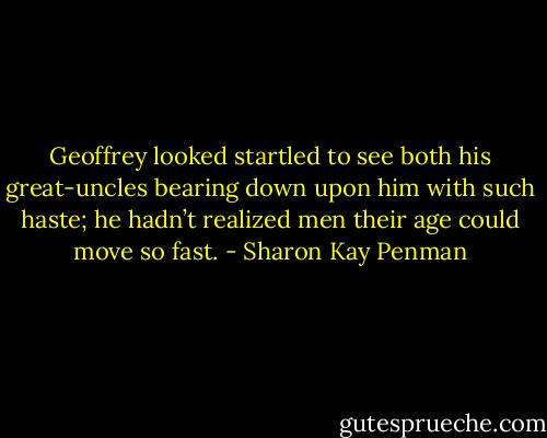Geoffrey looked startled to see both his great-uncles bearing down upon him with such haste; he hadn’t realized men their age could move so fast. - Sharon Kay Penman