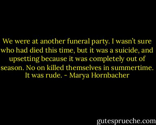 We were at another funeral party. I wasn’t sure who had died this time, but it was a suicide, and upsetting because it was completely out of season. No on killed themselves in summertime. It was rude. - Marya Hornbacher