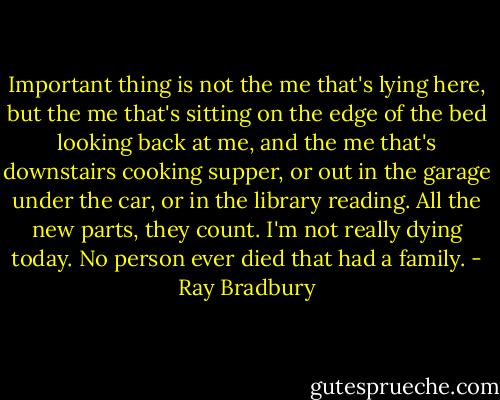 Important thing is not the me that's lying here, but the me that's sitting on the edge of the bed looking back at me, and the me that's downstairs cooking supper, or out in the garage under the car, or in the library reading. All the new parts, they count. I'm not really dying today. No person ever died that had a family. - Ray Bradbury