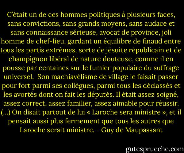 C’était un de ces hommes politiques à plusieurs faces, sans convictions, sans grands moyens, sans audace et sans connaissance sérieuse, avocat de province, joli homme de chef-lieu, gardant un équilibre de finaud entre tous les partis extrêmes, sorte de jésuite républicain et de champignon libéral de nature douteuse, comme il en pousse par centaines sur le fumier populaire du suffrage universel.<br /><br />Son machiavélisme de village le faisait passer pour fort parmi ses collègues, parmi tous les déclassés et les avortés dont on fait les députés. Il était assez soigné, assez correct, assez familier, assez aimable pour réussir. (…) On disait partout de lui « Laroche sera ministre », et il pensait aussi plus fermement que tous les autres que Laroche serait ministre. - Guy de Maupassant
