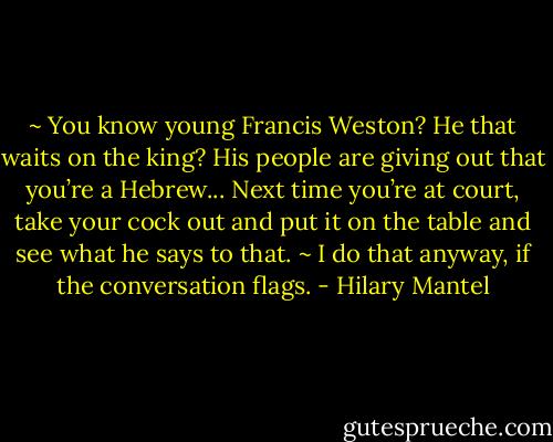 ~ You know young Francis Weston? He that waits on the king? His people are giving out that you’re a Hebrew... Next time you’re at court, take your cock out and put it on the table and see what he says to that.<br />~ I do that anyway, if the conversation flags. - Hilary Mantel